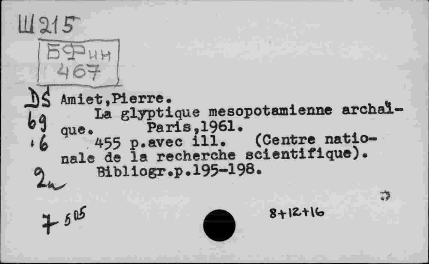 ﻿
^67
Amiet,Pierre.
И La glyptique mesopotamienne archaïque.	Paris,1961.
‘ 6	*55 p.avec ill. (Centre natio-
nale de la recherche scientifique).
Bibliogr.p. 195-198.
